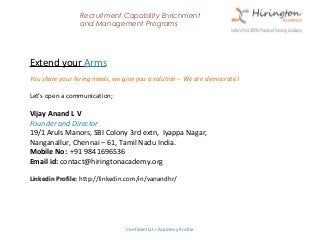 Recruitment Capability Enrichment
                 and Management Programs




Extend your Arms
You share your hiring needs, we give you a solution – We are democratic!

Let’s open a communication;

Vijay Anand L V
Founder and Director
19/1 Aruls Manors, SBI Colony 3rd extn, Iyappa Nagar,
Nanganallur, Chennai – 61, Tamil Nadu India.
Mobile No: +91 9841696536
Email id: contact@hiringtonacademy.org

Linkedin Profile: http://linkedin.com/in/vanandhr/




                                 Confidential – Academy Profile
 
