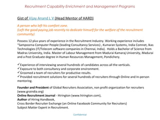 Recruitment Capability Enrichment
               and Management Programs



Birth of Hirington Academy (Continued)
Like minded recruiters of “Cross Border Recruiter Exchange” united to form a NGO
in Chennai known as “Global Recruiters Association in India”. Through last couple of
years GRA has conducted several value additional programs on recruitment and
industry eminent have participated on the knowledge sharing events.

We used all our capabilities to create an unique recruitment enrichment and
management programs for the individual recruiters, consultancy and corporate.
That is where the bulb sparkled from our head and gave a birth to Hirington
Academy.




                             Confidential – Academy Profile
 
