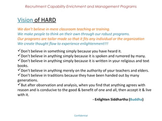 Recruitment Capability Enrichment
                 and Management Programs


Gist of Vijay Anand L V (Head Mentor of Hirington Academy)
Possess 13 plus years of experience in the Recruitment Industry. Working experience includes
“Sampoorna Computer People (leading Consultancy Services) , Kumaran Systems, India
Comnet, Ikas Technologies (IT/Telecom software companies in Chennai, India). Holds a
Bachelor of Science from Madras University, India. Master of Labour Management from
Madurai Kamaraj University, Madurai and a Post Graduate degree in Human Resources
Management, Pondichery.

Experience of interviewing several hundreds of candidates across all the verticals.
Exposure to both consultancy and corporate environment.
Groomed a team of recruiters for productive results.
Provided recruitment solutions for several hundreds of recruiters through Online and In-
person mentoring.
Founder and President of Global Recruiters Association, non profit organization for recruiters
(www.graindia.org)
Online Recruitment Journal - Hirington (www.hirington.com),
Author of Hiring Handbook,
Cross Border Recruiter Exchange (an Online Facebook Community for Recruiters)
Subject Matter Expert in Recruitment.

                                 Confidential – Academy Profile
 