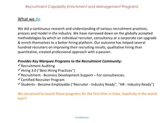 Recruitment Capability Enrichment
               and Management Programs


Vision of Hirington Academy
We don’t believe in mere classroom teaching or training.
We make people to think on their own through our robust programs.
Our programs are tailor-made so that it fits any individual or the organization
We create thought flow to experience enlightenment!!!
Don’t believe in something simply because you have heard it.
Don’t believe in anything simply because it is spoken and rumored by many.
Don’t believe in anything simply because it is written in your religious and text
books.
Don’t believe in anything merely on the authority of your teachers and elders.
Don’t believe in traditions because they have been handed out by many
generations.
But after observation and analysis, when you find that anything agrees with
reason and is conducive to the good & benefit of one and all, then accept it & live
with it.
                                                     - Enlighten Siddhartha (Buddha)

                              Confidential – Academy Profile
 