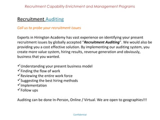 Recruitment Capability Enrichment
                 and Management Programs


What we do
We did a continuous research and understanding of various recruitment practices,
process and model in the industry. We have narrowed down on the globally accepted
methodologies by which an individual recruiter, consultancy or a corporate can upgrade
& enrich themselves to a better hiring platform. Our outcome has helped several
hundred recruiters on improving their recruiting results, qualitative hiring than
quantitative, created professional approach with a passion .
Provides Key Marquee Programs to the Recruitment Community:
Recruitment Auditing
Hiring 3.0 (''Best Hiring Practices'')
 Certified Interviewer
Recruitment - Business Development Support – For consultancies.
Certified Recruiter Program
Students - Become Employable (''Recruiter - Industry Ready'', ''HR - Industry Ready'')
 Certified Placement Professional

We are proud to launch these programs for the first time in India, hopefully in the world
too!!!

                                Confidential – Academy Profile
 