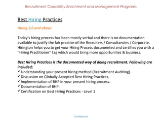 Recruitment Capability Enrichment
               and Management Programs


Recruitment Auditing
Call us to probe your recruitment issues

Experts in Hirington Academy has vast experience on identifying your present
recruitment issues by globally accepted “Recruitment Auditing”. We would also be
providing you a cost effective solution. By implementing our auditing system, you
create more value system, hiring results, revenue generation and obviously,
business that you wanted.

Understanding your present business model
Finding the flow of work
Reviewing the entire work force
Suggesting the best hiring methods
Implementation
Follow ups




                              Confidential – Academy Profile
 
