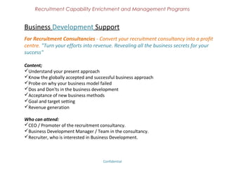 Recruitment Capability Enrichment
               and Management Programs


Best Hiring Practices
Hiring 3.0 and above

Today's hiring process has been mostly verbal and there is no documentation
available to justify the fair practice of the Recruiters / Consultancies / Corporate.
Hirington helps you to get your Hiring Process documented and certifies you with a
''Hiring Practitioner'' tag which would bring more opportunities & business.

Best Hiring Practices is the documented way of doing recruitment. Following are
included;
Understanding your present hiring method (Recruitment Auditing).
Discussion on Globally Accepted Best Hiring Practices.
Implementation of BHP in your present hiring process.
Documentation of BHP.
Certification on Best Hiring Practices - Level 1



                              Confidential – Academy Profile
 
