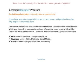 Recruitment Capability Enrichment
               and Management Programs



Certified Interviewer
Best Interviews can change someone's life

 Build a reputation for you and your organization with great interviews.
 Learn the tips and tricks of assessing the candidates.
 Gain confidence of your candidates and convert offers into joining.

Who can take;
Recruiters, HR Managers, Technical representatives who does interviews for their
organization.




                             Confidential – Academy Profile
 