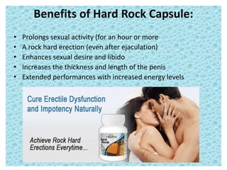 Benefits of Hard Rock Capsule:
• Prolongs sexual activity (for an hour or more
• A rock hard erection (even after ejaculation)
• Enhances sexual desire and libido
• Increases the thickness and length of the penis
• Extended performances with increased energy levels
 