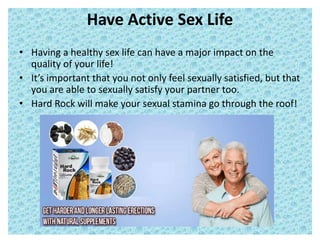 Have Active Sex Life
• Having a healthy sex life can have a major impact on the
quality of your life!
• It’s important that you not only feel sexually satisfied, but that
you are able to sexually satisfy your partner too.
• Hard Rock will make your sexual stamina go through the roof!
 