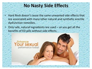 No Nasty Side Effects
• Hard Rock doesn’t cause the same unwanted side effects that
are associated with many other natural and synthetic erectile
dysfunction remedies.
• Only safe, natural ingredients are used – so you get all the
benefits of ED pills without side effects.
 