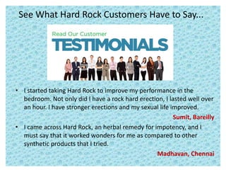 See What Hard Rock Customers Have to Say...
• I started taking Hard Rock to improve my performance in the
bedroom. Not only did I have a rock hard erection, I lasted well over
an hour. I have stronger erections and my sexual life improved.
Sumit, Bareilly
• I came across Hard Rock, an herbal remedy for impotency, and I
must say that it worked wonders for me as compared to other
synthetic products that I tried.
Madhavan, Chennai
 