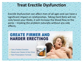 Treat Erectile Dysfunction
Erectile Dysfunction can affect men of all ages and can have a
significant impact on relationships. Taking Hard Rock will not
only boost your libido, it will increase the blood flow to the
penis – treating the problem naturally without any side
effects.
 
