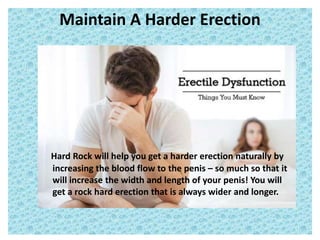 Maintain A Harder Erection
Hard Rock will help you get a harder erection naturally by
increasing the blood flow to the penis – so much so that it
will increase the width and length of your penis! You will
get a rock hard erection that is always wider and longer.
 