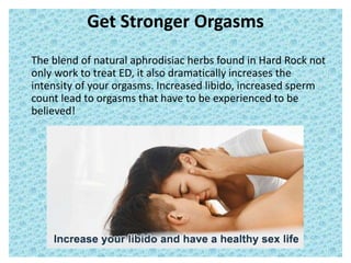 Get Stronger Orgasms
The blend of natural aphrodisiac herbs found in Hard Rock not
only work to treat ED, it also dramatically increases the
intensity of your orgasms. Increased libido, increased sperm
count lead to orgasms that have to be experienced to be
believed!
 
