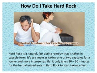 How Do I Take Hard Rock
Hard Rock is a natural, fast acting remedy that is taken in
capsule form. It’s as simple as taking one or two capsules for a
longer and more intense sex life. It only takes 20 – 30 minutes
for the herbal ingredients in Hard Rock to start taking effect.
 