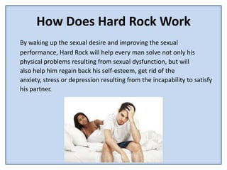 How Does Hard Rock Work
By waking up the sexual desire and improving the sexual
performance, Hard Rock will help every man solve not only his
physical problems resulting from sexual dysfunction, but will
also help him regain back his self-esteem, get rid of the
anxiety, stress or depression resulting from the incapability to satisfy
his partner.
 