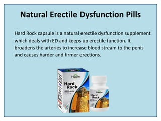Natural Erectile Dysfunction Pills
Hard Rock capsule is a natural erectile dysfunction supplement
which deals with ED and keeps up erectile function. It
broadens the arteries to increase blood stream to the penis
and causes harder and firmer erections.