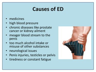 Causes of ED
• medicines
• high blood pressure
• chronic diseases like prostate
cancer or kidney ailment
• meager blood stream to the
penis
• too much alcohol intake or
misuse of other substances
• neurological issues
• Penis injuries, testicles or pelvis
• tiredness or constant fatigue