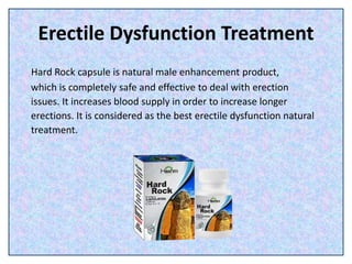 Erectile Dysfunction Treatment
Hard Rock capsule is natural male enhancement product,
which is completely safe and effective to deal with erection
issues. It increases blood supply in order to increase longer
erections. It is considered as the best erectile dysfunction natural
treatment.