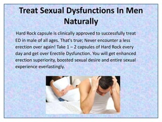 Treat Sexual Dysfunctions In Men
Naturally
Hard Rock capsule is clinically approved to successfully treat
ED in male of all ages. That's true; Never encounter a less
erection over again! Take 1 – 2 capsules of Hard Rock every
day and get over Erectile Dysfunction. You will get enhanced
erection superiority, boosted sexual desire and entire sexual
experience everlastingly.