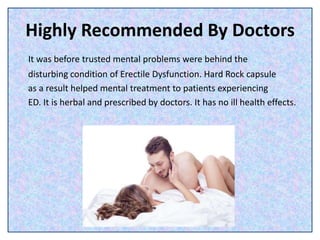 Highly Recommended By Doctors
It was before trusted mental problems were behind the
disturbing condition of Erectile Dysfunction. Hard Rock capsule
as a result helped mental treatment to patients experiencing
ED. It is herbal and prescribed by doctors. It has no ill health effects.