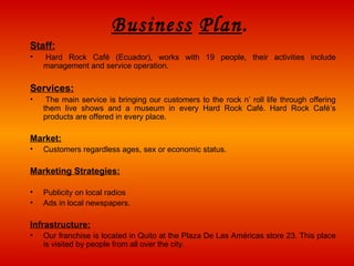 Business   Plan . Staff :   Hard Rock Café (Ecuador), works with 19 people, their activities include management and service operation.  Services :   The main service is bringing our customers to the rock n’ roll life through offering them live shows and  a  museum in every Hard Rock Café. Hard Rock Café’s products are offered in every place.  Market : Customers regardless ages, sex or economic status. Marketing Strategies : Publicity on local radios Ads in local newspapers. Infrastructure : Our franchise is located in Quito at the Plaza De Las Américas store 23. This place is visited by people from all over the city. 