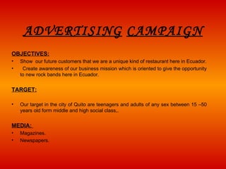 ADVERTISING   CAMPAIGN OBJECTIVES: Show  our future customers that we are a unique kind of restaurant here in Ecuador.     Create awareness of our business mission w hich  is oriented to give the opportunity to new rock bands here in Ecuador.   TARGET:   Our target in the city of Quito are teenagers and adults of any sex between 15 –50 years old form middle and high social class,. MEDIA:   Magazines. Newspapers. 