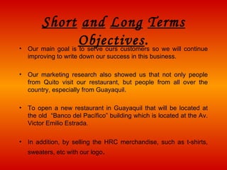 Short   and   Long   Terms   Objectives . Our main goal is to serve ours customers so we will continue improving to write down our success in this business. Our marketing research also show ed  us that not only people f rom  Quito visit our restaurant , but p eople from all  over  the country, especially from Guayaquil. To open a new  restaurant in Guayaquil  tha t will be located at the old  “Banco del Pacífico”  building  which is located at the Av.  Victor Emilio Estrada .  In addition, by selling the HRC merchandise, such as t-shirts, sweaters, etc with our logo . 