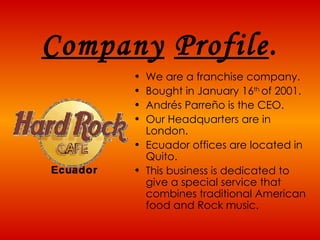 Company   Profile . We are a franchise company.  Bought in January 16 th  of 2001.  Andrés Parreño is the CEO. Our Headquarters are in London.  Ecuador offices are located in Quito. This business is dedicated to give a special service that combines traditional American food and Rock music.   