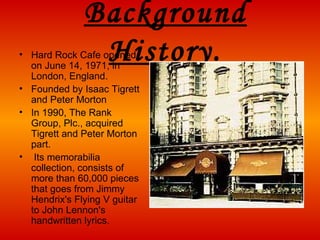 Background   History . Hard Rock Cafe opened on June 14, 1971, in London, England.  Founded by Isaac Tigrett and Peter Morton   In 199 0 , The Rank Group, Plc., acquired Tigrett and Peter Morton part . Its memorabilia collection, consists of more than 60,000 pieces that goes from Jimmy Hendrix's Flying V guitar to John Lennon's handwritten lyrics. 