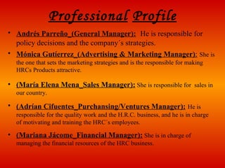 Professional   Profile Andrés Parreño_(General Manager):   He is responsible for  policy decisions and the company´s strategies. Mónica Gutíerrez_(Advertising & Marketing Manager) :   She is the one that sets the marketing strategies and is the responsible for making HRCs Products attractive. (María Elena Mena_Sales Manager):  She is responsible for  sales in our country. (Adrían Cifuentes_Purchansing/Ventures Manager):   He is responsible for the quality work and the H.R.C. business, and he is in charge of motivating and training the HRC´s employees. (Mariana Jácome_Financial Manager):  She is in charge of managing the financial resources of the HRC business. 
