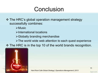 Conclusion
 The HRC‟s global operation management strategy
successfully combines:
Music
International locations
Globally branding merchandise
The world wide web attention to each quest experience
 The HRC is in the top 10 of the world brands recognition.
11
Hard Rock Cafe Global Strategy | Operations Management | 2013
 