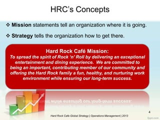 4
HRC‟s Concepts
 Mission statements tell an organization where it is going.
 Strategy tells the organization how to get there.
Hard Rock Cafe Global Strategy | Operations Management | 2013
Hard Rock Café Mission:
To spread the spirit of Rock ‘n’ Roll by delivering an exceptional
entertainment and dining experience. We are committed to
being an important, contributing member of our community and
offering the Hard Rock family a fun, healthy, and nurturing work
environment while ensuring our long-term success.
 