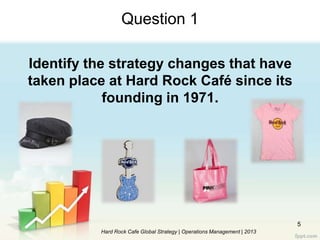 5
Question 1
Identify the strategy changes that have
taken place at Hard Rock Café since its
founding in 1971.
Hard Rock Cafe Global Strategy | Operations Management | 2013
 