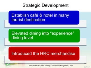 6
Hard Rock Cafe Global Strategy | Operations Management | 2013
Establish café & hotel in many
tourist destination
Elevated dining into “experience”
dining level
Introduced the HRC merchandise
Strategic Development
 