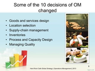 8
• Goods and services design
• Location selection
• Supply-chain management
• Inventories
• Process and Capacity Design
• Managing Quality
Some of the 10 decisions of OM
changed
Hard Rock Cafe Global Strategy | Operations Management | 2013
 