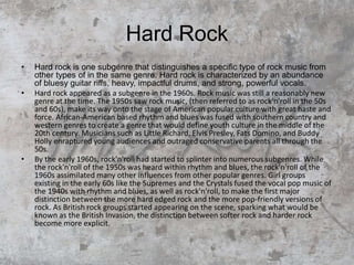 Hard Rock
• Hard rock is one subgenre that distinguishes a specific type of rock music from
other types of in the same genre. Hard rock is characterized by an abundance
of bluesy guitar riffs, heavy, impactful drums, and strong, powerful vocals.
• Hard rock appeared as a subgenre in the 1960s. Rock music was still a reasonably new
genre at the time. The 1950s saw rock music, (then referred to as rock'n'roll in the 50s
and 60s), make its way onto the stage of American popular culture with great haste and
force. African-American based rhythm and blues was fused with southern country and
western genres to create a genre that would define youth culture in the middle of the
20th century. Musicians such as Little Richard, Elvis Presley, Fats Domino, and Buddy
Holly enraptured young audiences and outraged conservative parents all through the
50s.
• By the early 1960s, rock'n'roll had started to splinter into numerous subgenres. While
the rock'n'roll of the 1950s was heard within rhythm and blues, the rock'n'roll of the
1960s assimilated many other influences from other popular genres. Girl groups
existing in the early 60s like the Supremes and the Crystals fused the vocal pop music of
the 1940s with rhythm and blues, as well as rock'n'roll, to make the first major
distinction between the more hard edged rock and the more pop-friendly versions of
rock. As British rock groups started appearing on the scene, sparking what would be
known as the British Invasion, the distinction between softer rock and harder rock
become more explicit.
 