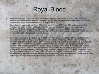 Royal Blood
• Royal Blood are an English rock duo formed in Brighton, East Sussex, in 2013. Their sound is
reminiscent of modern blues rock, hard rock, garage rock and psychedelic rock. Their first album,
self titled as ‘Royal Blood’ was released in August of 2014.
• Royal Blood is bass guitarist/singer Mike Kerr, born 19 June 1989 (age 27), and drummer Ben
Thatcher, born 12 February 1988 (age 28). The pair are from West Sussex: Kerr grew up in
Worthing, while Thatcher is from Rustington. They first met around 2005 when they were
teenagers, and for a brief period they were part of the same four-piece band called Flavour Country
in which Kerr played keyboards and the keytar.
• Royal Blood formed at the beginning of 2013 after Kerr's return to England from a sabbatical in
Australia. Kerr had previously used the name Royal Blood whilst in Australia, working with a
drummer called Matt Swan. When Kerr returned to England, Thatcher picked him up from airport
and the two decided to form a band. Initially Royal Blood "couldn’t get a gig in Worthing for
months", and according to Kerr "we ended up just playing a lot of open-mic nights with acoustic
singer-songwriters.” The band developed their music in the studios of Brighton Electric, and it was
during these months that they were signed by Warner/Chappell Music. The band joined the same
management company as the band Arctic Monkeys. During the summer of 2013, Arctic Monkeys
drummer Matt Helders was seen wearing a shirt supporting Royal Blood (before the release of their
first single) during Arctic Monkeys Glastonbury Festival concert in July 2013.
 