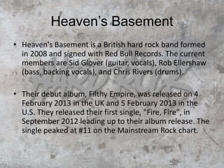 Heaven’s Basement
• Heaven's Basement is a British hard rock band formed
in 2008 and signed with Red Bull Records. The current
members are Sid Glover (guitar, vocals), Rob Ellershaw
(bass, backing vocals), and Chris Rivers (drums).
• Their debut album, Filthy Empire, was released on 4
February 2013 in the UK and 5 February 2013 in the
U.S. They released their first single, "Fire, Fire", in
September 2012 leading up to their album release. The
single peaked at #11 on the Mainstream Rock chart.
 