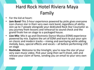 Hard Rock Hotel Riviera Maya
Family
• For the kid at heart:
• Jam Band-This 3-hour experience powered by picks gives everyone
icon chance star in their very own rock band, regardless of ability.
Join up to 7 people alongside your dedicated Rock Star Counselor as
you journey from lessons and rehearsal to sound check and the
grand finale live on stage to a packaged house.
• Live Mix- Mix it up and Electronic Dance Musica (EDM) experience
powered by mix. Explore the art of EDM and learn to put your spin
on classic and modern tracks – mixing and overlaying while adding
melody, bass, special effects and vocals – all before performing LIVE
on stage
• Rocktube- Welcome to the limelight, you’re now the star of your
very own music video. Pick your song then we’ll shoot, edit and
release your claim of fame, sending you an email to your very own
copy.
 