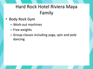 Hard Rock Hotel Riviera Maya
Family
• Body Rock Gym
– Work-out machines
– Free weights
– Group classes including yoga, spin and pole
dancing
 