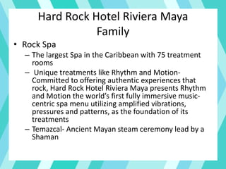 Hard Rock Hotel Riviera Maya
Family
• Rock Spa
– The largest Spa in the Caribbean with 75 treatment
rooms
– Unique treatments like Rhythm and Motion-
Committed to offering authentic experiences that
rock, Hard Rock Hotel Riviera Maya presents Rhythm
and Motion the world’s first fully immersive music-
centric spa menu utilizing amplified vibrations,
pressures and patterns, as the foundation of its
treatments
– Temazcal- Ancient Mayan steam ceremony lead by a
Shaman
 