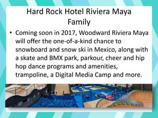 Hard Rock Hotel Riviera Maya
Family
• Coming soon in 2017, Woodward Riviera Maya
will offer the one-of-a-kind chance to
snowboard and snow ski in Mexico, along with
a skate and BMX park, parkour, cheer and hip
hop dance programs and amenities,
trampoline, a Digital Media Camp and more.
 