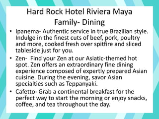 Hard Rock Hotel Riviera Maya
Family- Dining
• Ipanema- Authentic service in true Brazilian style.
Indulge in the finest cuts of beef, pork, poultry
and more, cooked fresh over spitfire and sliced
tableside just for you.
• Zen- Find your Zen at our Asiatic-themed hot
spot. Zen offers an extraordinary fine dining
experience composed of expertly prepared Asian
cuisine. During the evening, savor Asian
specialties such as Teppanyaki.
• Cafetto- Grab a continental breakfast for the
perfect way to start the morning or enjoy snacks,
coffee, and tea throughout the day.
 