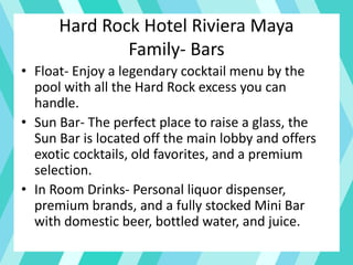 Hard Rock Hotel Riviera Maya
Family- Bars
• Float- Enjoy a legendary cocktail menu by the
pool with all the Hard Rock excess you can
handle.
• Sun Bar- The perfect place to raise a glass, the
Sun Bar is located off the main lobby and offers
exotic cocktails, old favorites, and a premium
selection.
• In Room Drinks- Personal liquor dispenser,
premium brands, and a fully stocked Mini Bar
with domestic beer, bottled water, and juice.
 