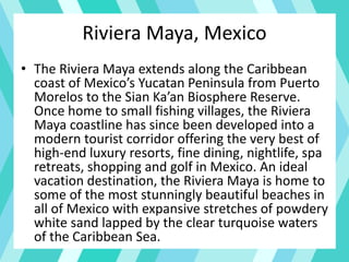 Riviera Maya, Mexico
• The Riviera Maya extends along the Caribbean
coast of Mexico’s Yucatan Peninsula from Puerto
Morelos to the Sian Ka’an Biosphere Reserve.
Once home to small fishing villages, the Riviera
Maya coastline has since been developed into a
modern tourist corridor offering the very best of
high-end luxury resorts, fine dining, nightlife, spa
retreats, shopping and golf in Mexico. An ideal
vacation destination, the Riviera Maya is home to
some of the most stunningly beautiful beaches in
all of Mexico with expansive stretches of powdery
white sand lapped by the clear turquoise waters
of the Caribbean Sea.
 