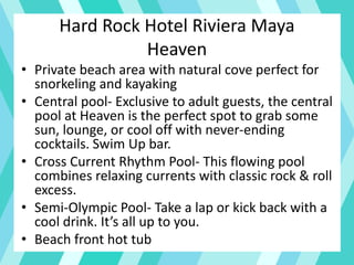 Hard Rock Hotel Riviera Maya
Heaven
• Private beach area with natural cove perfect for
snorkeling and kayaking
• Central pool- Exclusive to adult guests, the central
pool at Heaven is the perfect spot to grab some
sun, lounge, or cool off with never-ending
cocktails. Swim Up bar.
• Cross Current Rhythm Pool- This flowing pool
combines relaxing currents with classic rock & roll
excess.
• Semi-Olympic Pool- Take a lap or kick back with a
cool drink. It’s all up to you.
• Beach front hot tub
 
