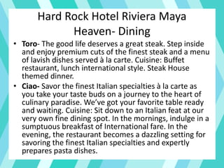 Hard Rock Hotel Riviera Maya
Heaven- Dining
• Toro- The good life deserves a great steak. Step inside
and enjoy premium cuts of the finest steak and a menu
of lavish dishes served à la carte. Cuisine: Buffet
restaurant, lunch international style. Steak House
themed dinner.
• Ciao- Savor the finest Italian specialties à la carte as
you take your taste buds on a journey to the heart of
culinary paradise. We’ve got your favorite table ready
and waiting. Cuisine: Sit down to an Italian feat at our
very own fine dining spot. In the mornings, indulge in a
sumptuous breakfast of International fare. In the
evening, the restaurant becomes a dazzling setting for
savoring the finest Italian specialties and expertly
prepares pasta dishes.
 