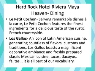 Hard Rock Hotel Riviera Maya
Heaven- Dining
• Le Petit Cochon- Serving remarkable dishes à
la carte, Le Petit Cochon features the finest
ingredients for a delicious taste of the rustic
French countryside.
• Los Gallos- An icon of Latin American cuisine,
generating countless of flavors, customs and
traditions. Los Gallos boasts a magnificent
decorative ambiance and freshly prepared
classic Mexican cuisine: tacos, tlacoyos,
fajitas... it is all part of our vocabulary.
 