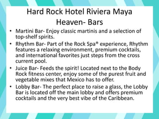 Hard Rock Hotel Riviera Maya
Heaven- Bars
• Martini Bar- Enjoy classic martinis and a selection of
top-shelf spirits.
• Rhythm Bar- Part of the Rock Spa® experience, Rhythm
features a relaxing environment, premium cocktails,
and international favorites just steps from the cross
current pool.
• Juice Bar- Feeds the spirit! Located next to the Body
Rock fitness center, enjoy some of the purest fruit and
vegetable mixes that Mexico has to offer.
• Lobby Bar- The perfect place to raise a glass, the Lobby
Bar is located off the main lobby and offers premium
cocktails and the very best vibe of the Caribbean.
 