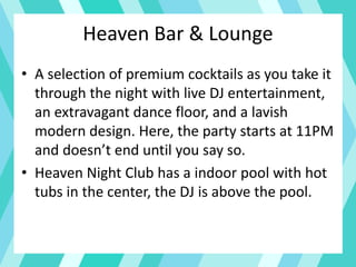Heaven Bar & Lounge
• A selection of premium cocktails as you take it
through the night with live DJ entertainment,
an extravagant dance floor, and a lavish
modern design. Here, the party starts at 11PM
and doesn’t end until you say so.
• Heaven Night Club has a indoor pool with hot
tubs in the center, the DJ is above the pool.
 