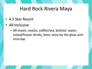 Hard Rock Rivera Maya
• 4.5 Star Resort
• All-Inclusive
– All meals, snacks, coffee/tea, bottled water,
mixed/frozen drinks, beer, wine by the glass and
mini-bar.
 