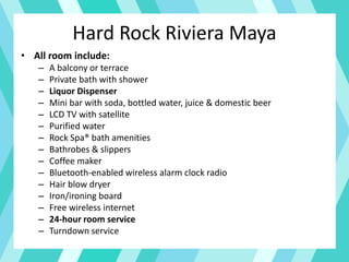 Hard Rock Riviera Maya
• All room include:
– A balcony or terrace
– Private bath with shower
– Liquor Dispenser
– Mini bar with soda, bottled water, juice & domestic beer
– LCD TV with satellite
– Purified water
– Rock Spa® bath amenities
– Bathrobes & slippers
– Coffee maker
– Bluetooth-enabled wireless alarm clock radio
– Hair blow dryer
– Iron/ironing board
– Free wireless internet
– 24-hour room service
– Turndown service
 